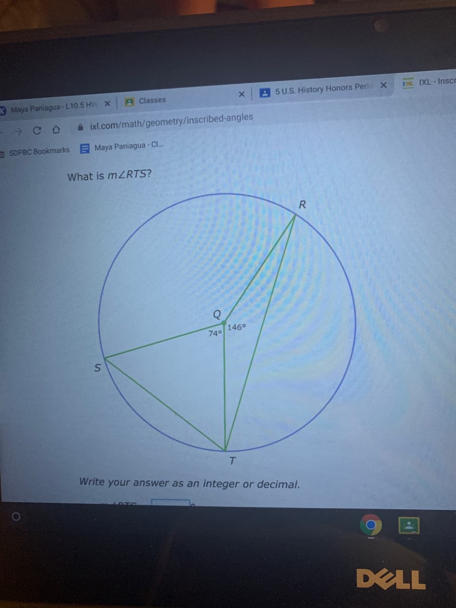 3 Maya Paniagua - L10.5 HW
A Classes
A5 U.S. History Honors Peric X
3 IXL-Inscn
A ixl.com/math/geometry/inscribed-angles
O SDPBC Bookmarks
EMaya Paniagua Cl..
What is mZRTS?
740 1460
T.
Write your answer as an integer or decimal.
DELL
