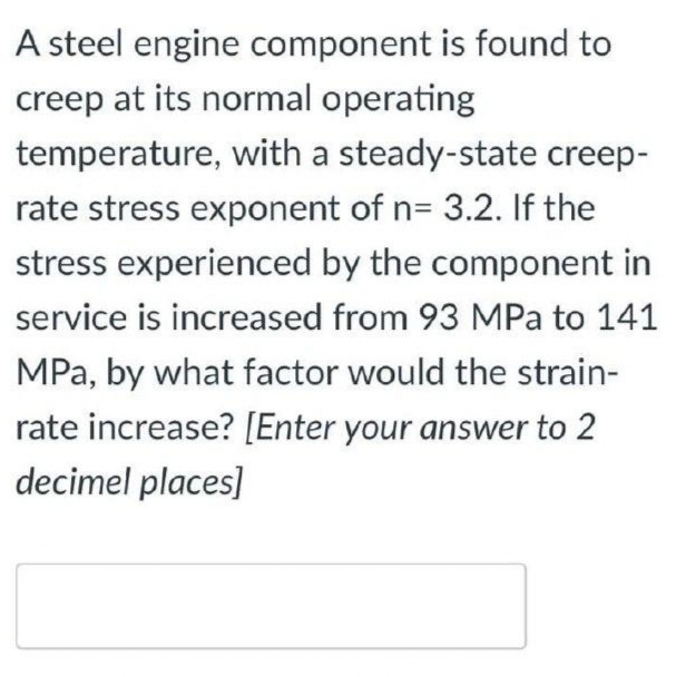 A steel engine component is found to
creep at its normal operating
temperature, with a steady-state creep-
rate stress exponent of n= 3.2. If the
stress experienced by the component in
service is increased from 93 MPa to 141
MPa, by what factor would the strain-
rate increase? [Enter your answer to 2
decimel places]
