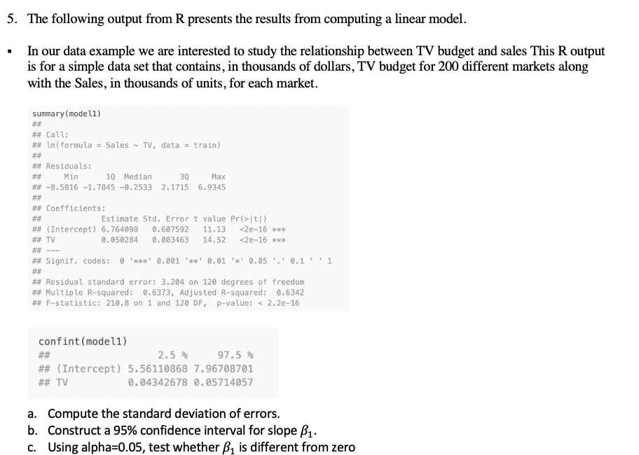 5. The following output from R presents the results from computing a linear model.
In our data example we are interested to study the relationship between TV budget and sales This R output
is for a simple data set that contains, in thousands of dollars, TV budget for 200 different markets along
with the Sales, in thousands of units, for each market.
summary (model1)
##
## Call:
## Lm (formula = Sales - TV, data = train)
##
## Residuals:
##
Min
10 Median
30
Маx
## -8.5816 -1.7845 -0.2533 2.1715
6.9345
##
## Coefficients:
Estimate Std. Error t value Pr(>|t|)
## (Intercept) 6.764098
0.607592
11.13
<2e-16 ***k
## TV
0.050284
0.003463
14.52
<2e-16 ***
## --
## Signif. codes:
O '***' 0.001 '**' 0.01 '*' 0.05 '.' 0.1 '' 1
#2#
## Residual standard error: 3.204 on 120 degrees of freedom
## Multiple R-squared: 0.6373, Adjusted R-squared: 0.6342
## F-statistic: 210.8 on 1 and 120 DF, p-value: < 2.2e-16
confint(model1)
##
2.5 %
97.5 %
## (Intercept) 5.56110868 7.96708701
## TV
0.04342678 0.05714057
a. Compute the standard deviation of errors.
b. Construct a 95% confidence interval for slope B1.
c. Using alpha=0.05, test whether B, is different from zero
