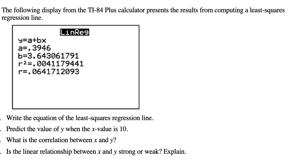 The following display from the TI-84 Plus calculator presents the results from computing a least-squares
regression line.
LinReg
y=a+bx
a=. 3946
b=3.643061791
r2=.0041179441
r=. 0641712093
Write the equation of the least-squares regression line.
Predict the value of y when the x-value is 10.
What is the correlation between x and y?
Is the linear relationship between x and y strong or weak? Explain.
