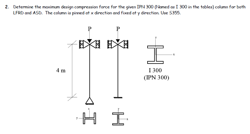 2. Determine the maximum design compression force for the given IPN 300 (Named as I 300 in the tables) column for both
LFRD and ASD. The column is pinned at x direction and fixed at y direction. Use 5355.
4 m
y
DO
00
HI
I
I 300
(IPN 300)