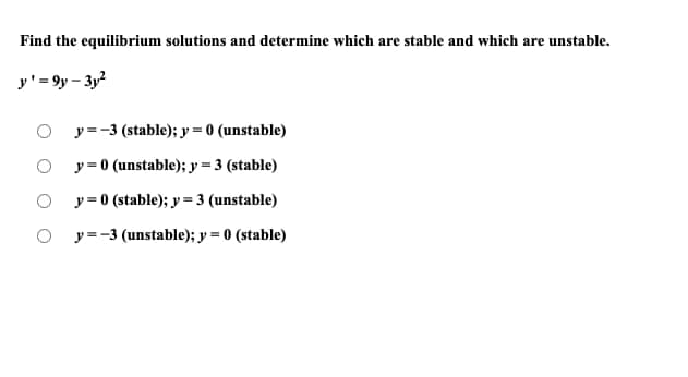 Find the equilibrium solutions and determine which are stable and which are unstable.
y' = 9y – 3y?
O y=-3 (stable); y = 0 (unstable)
y = 0 (unstable); y=3 (stable)
y = 0 (stable); y = 3 (unstable)
y=-3 (unstable); y = 0 (stable)
