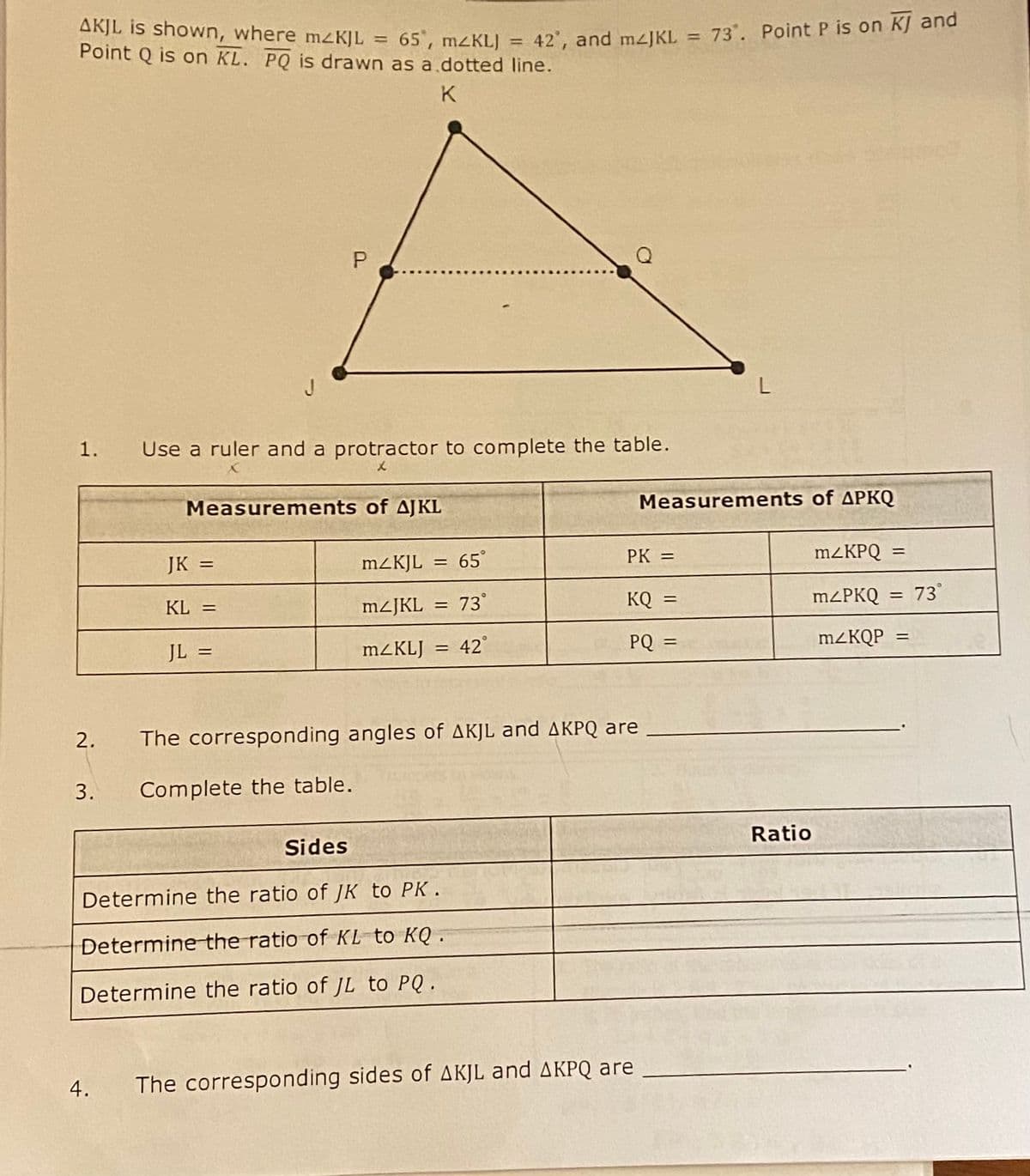 AKJL is shown, where mzKJL = 65°, mzKL) = 42', and m/JKL
Point Q is on KL. PQ is drawn as a dotted line.
K
1. Use a ruler and a protractor to complete the table.
2.
3.
4.
P
Measurements of AJKL
JK =
KL =
JL =
m2KJL = = 65°
mzJKL 73°
=
mZKLJ 42°
=
Sides
Determine the ratio of JK to PK.
Determine the ratio of KL to KQ.
Determine the ratio of JL to PQ.
PK =
The corresponding angles of AKJL and AKPQ are
Complete the table.
KQ =
PQ =
The corresponding sides of AKJL and AKPQ are
73. Point P is on KJ and
L
Measurements of APKQ
dance
Ratio
m2KPQ
mzPKQ = 73
mzKQP
=
=