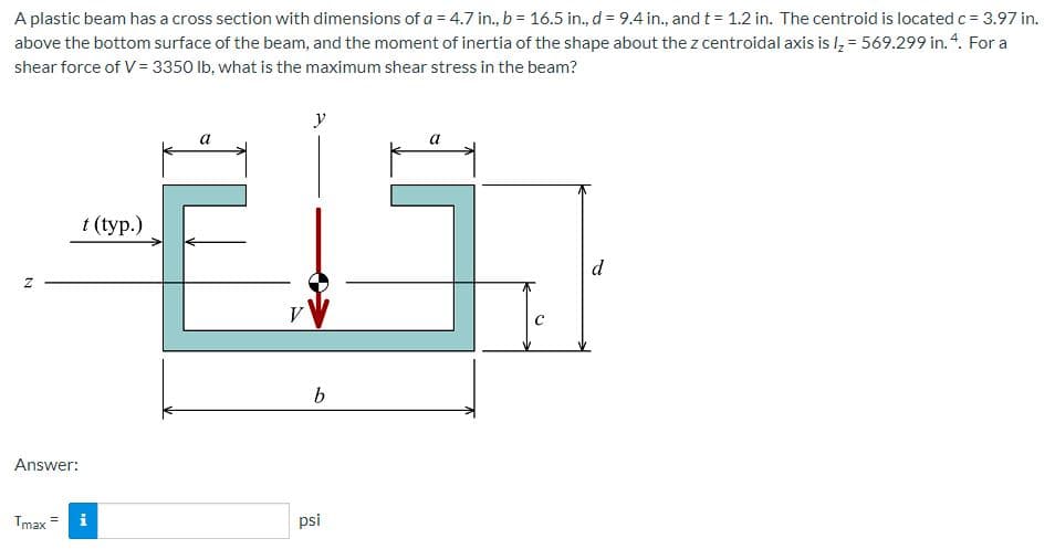 A plastic beam has a cross section with dimensions of a = 4.7 in., b = 16.5 in., d = 9.4 in., and t = 1.2 in. The centroid is located c = 3.97 in.
above the bottom surface of the beam, and the moment of inertia of the shape about the z centroidal axis is l, = 569.299 in. 4. For a
shear force of V= 3350 lb, what is the maximum shear stress in the beam?
y
t (typ.)
d
V
Answer:
Tmax =
psi
