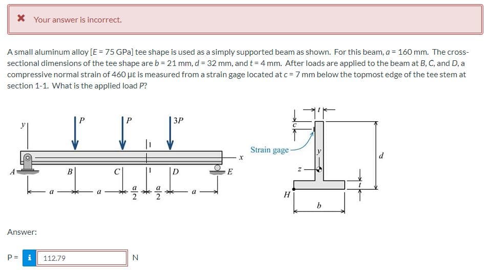 X Your answer is incorrect.
A small aluminum alloy [E = 75 GPa] tee shape is used as a simply supported beam as shown. For this beam, a = 160 mm. The cross-
sectional dimensions of the tee shape are b = 21 mm, d= 32 mm, and t = 4 mm. After loads are applied to the beam at B, C, and D, a
compressive normal strain of 460 µɛ is measured from a strain gage located at c = 7 mm below the topmost edge of the tee stem at
section 1-1. What is the applied load P?
3P
Strain gage
d
D
E
2
H
b
Answer:
P =
i
112.79
N
%3D
