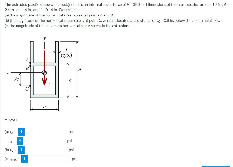 The extruded plastic shape will be subjected to an internal shear force of v= 380 lb. Dimensions of the cross section are b = 1.2 in., d =
2.4 in., c = 1.6 in., and t = 0.16 in. Determine:
(a) the magnitude of the horizontal shear stress at points A and B.
(b) the magnitude of the horizontal shear stress at point C, which is located at a distance of yc = 0.8 in. below the z centroidal axis.
(c) the magnitude of the maximum horizontal shear stress in the extrusion.
y
(tур.)
A
В
d
b
Answer:
(a) TA = i
psi
TB =
i
psi
(b) Tc = i
psi
(c) Tmax=
psi
