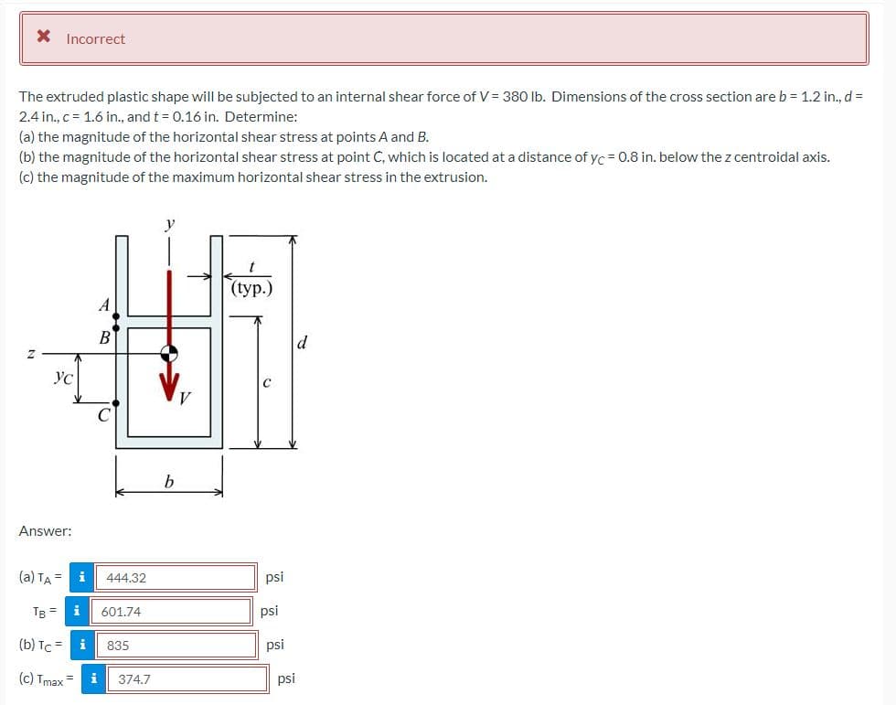 X Incorrect
The extruded plastic shape will be subjected to an internal shear force of V= 380 Ib. Dimensions of the cross section are b = 1.2 in., d =
2.4 in., c = 1.6 in., and t = 0.16 in. Determine:
(a) the magnitude of the horizontal shear stress at points A and B.
(b) the magnitude of the horizontal shear stress at point C, which is located at a distance of yc = 0.8 in. below the z centroidal axis.
(c) the magnitude of the maximum horizontal shear stress in the extrusion.
t
(typ.)
A
d
YC
b
Answer:
(a) TA =
444.32
psi
TB =
i
601.74
psi
(b) Tc = i
835
psi
(c) Tmax =
i
374.7
psi
