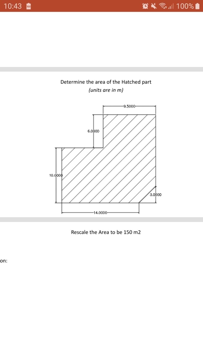 10:43
O X l 100%
Determine the area of the Hatched part
(units are in m)
-9.5000-
6.0000
10.0000
3.0000
-14.0000-
Rescale the Area to be 150 m2
on:
