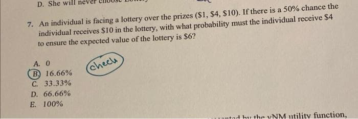 D. She will nev
7. An individual is facing a lottery over the prizes ($1, $4, $10). If there is a 50% chance the
individual receives $10 in the lottery, with what probability must the individual receive $4
to ensure the expected value of the lottery is $6?
A. 0
B 16.66%
C. 33.33%
D. 66.66%
E. 100%.
chech
hy the UNM utility function,