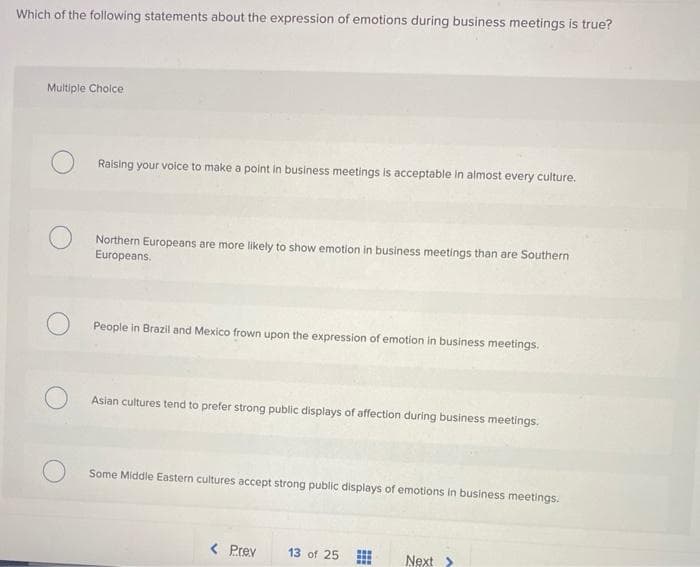 Which of the following statements about the expression of emotions during business meetings is true?
Multiple Choice
Raising your voice to make a point in business meetings is acceptable in almost every culture.
Northern Europeans are more likely to show emotion in business meetings than are Southern
Europeans.
People in Brazil and Mexico frown upon the expression of emotion in business meetings.
Asian cultures tend to prefer strong public displays of affection during business meetings.
Some Middle Eastern cultures accept strong public displays of emotions in business meetings.
< Prev 13 of 25
www
Next