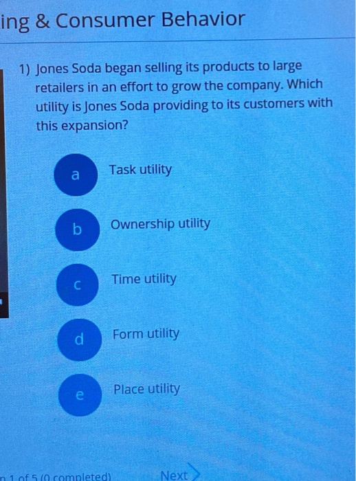 ing & Consumer Behavior
1) Jones Soda began selling its products to large
retailers in an effort to grow the company. Which
utility is Jones Soda providing to its customers with
this expansion?
a
b
C
d
e
Task utility
Ownership utility
1 of 5 (0 completed)
Time utility
Form utility
Place utility
Next