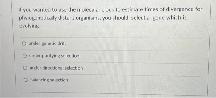 If you wanted to use the molecular clock to estimate times of divergence for
phylogenetically distant organisms, you should select a gene which is
evolving
O under genetic drift
O under purifying selection
O under directional selection
O balancing selection