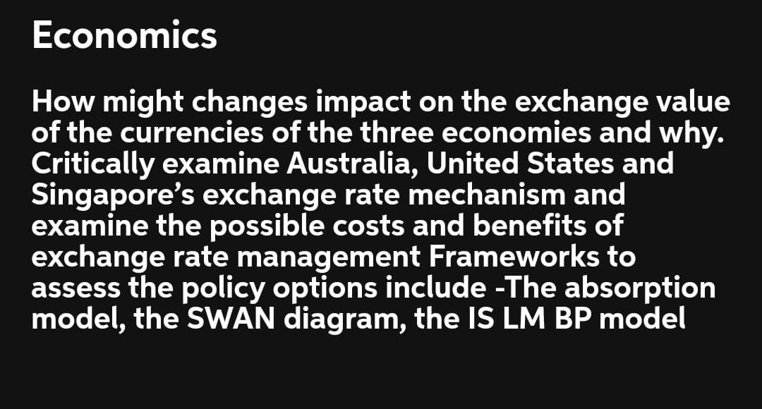 Economics
How might changes impact on the exchange value
of the currencies of the three economies and why.
Critically examine Australia, United States and
Singapore's exchange rate mechanism and
examine the possible costs and benefits of
exchange rate management Frameworks to
assess the policy options include -The absorption
model, the SWAN diagram, the IS LM BP model
