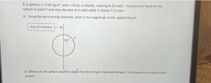 8: A sphere, I= 0.45 kg m' and r= 8 cm, is initially rotating at 22 rad/s. You put your hand on the
sphere at point P and slow the disk to 4 rad/s while it rotates 7.2 times.
A: Using the work energy theorem, what is the magnitude of the applied force?
Axis of rotation
30
B: Where on the sphere would to apply the force to get maximum torque. Use equations to justify your
answer
