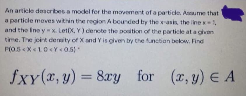 An article describes a model for the movement of a particle. Assume that
a particle moves within the region A bounded by the x-axis, the line x1,
and the line y x. Let(X, Y) denote the position of the particle at a given
time. The joint density of X and Y is given by the function below. Find
P(0.5 <X< 1, 0<Y<0.5)*
fxy(x, y) = 8xy for (x, y) E A
%3D
