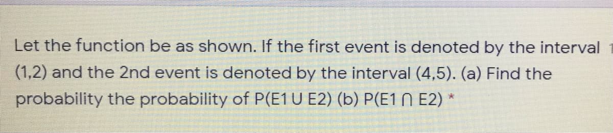 Let the function be as shown. If the first event is denoted by the interval
(1,2) and the 2nd event is denoted by the interval (4,5). (a) Find the
probability the probability of P(E1U E2) (b) P(E1 N E2) *
