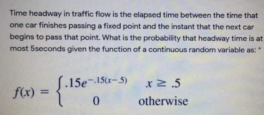 Time headway in traffic flow is the elapsed time between the time that
one car finishes passing a fixed point and the instant that the next car
begins to pass that point. What is the probability that headway time is at
most 5seconds given the function of a continuous random variable as:
.15e- 15(x-.5)
x .5
f(x)
%3D
0.
otherwise
