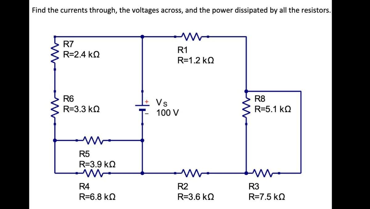 Find the currents through, the voltages across, and the power dissipated by all the resistors.
ww
R7
R=2.4 ΚΩ
R6
R=3.3 ΚΩ
R5
R=3.9 ΚΩ
R4
R=6.8 ΚΩ
R1
R=1.2 ΚΩ
Vs
100 V
R2
R=3.6 ΚΩ
R8
R=5.1 ΚΩ
R3
R=7.5 ΚΩ