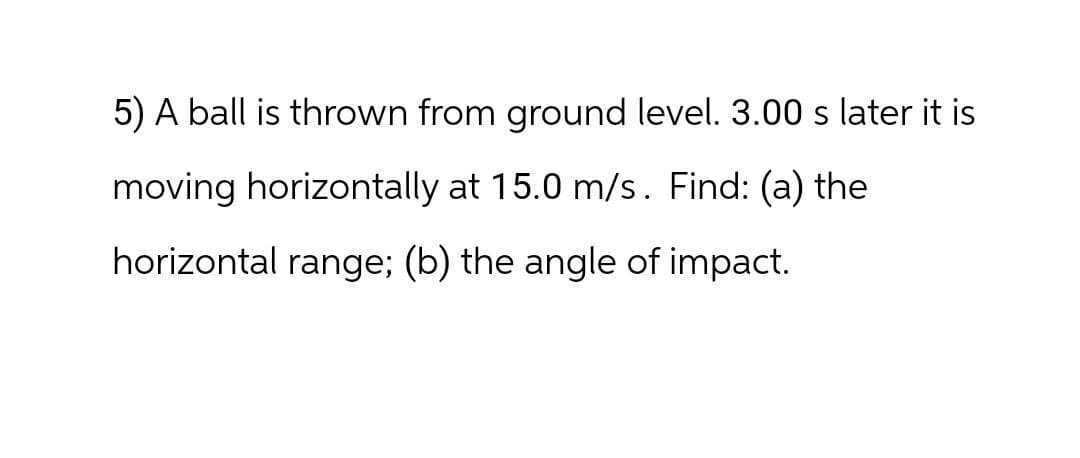 5) A ball is thrown from ground level. 3.00 s later it is
moving horizontally at 15.0 m/s. Find: (a) the
horizontal range; (b) the angle of impact.