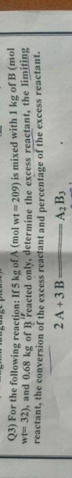 Q3) For the following reaction: If 5 kg of A (mol wt 209) is mixed with 1 kg of B (mol
wt= 32), and 0.68 kg of B'reacted only, determine the excess reactant, the limiting
reactant, the conversion of the excess reactant and percentage of the excess reactant.
%3!
31
2 A+3 B
A2 B3
