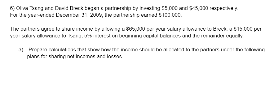 6) Oliva Tsang and David Breck began a partnership by investing $5,000 and $45,000 respectively.
For the year-ended December 31, 2009, the partnership earned $100,000.
The partners agree to share income by allowing a $65,000 per year salary allowance to Breck, a $15,000 per
year salary allowance to Tsang, 5% interest on beginning capital balances and the remainder equally.
a) Prepare calculations that show how the income should be allocated to the partners under the following
plans for sharing net incomes and losses.
