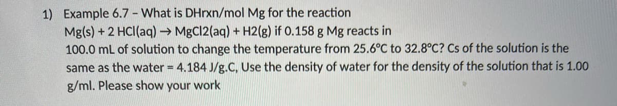 1) Example 6.7 - What is DHrxn/mol Mg for the reaction
Mg(s) + 2 HCI(aq) → MgCl2(aq) + H2(g) if 0.158 g Mg reacts in
100.0 mL of solution to change the temperature from 25.6°C to 32.8°C? Cs of the solution is the
same as the water = 4.184 J/g.C, Use the density of water for the density of the solution that is 1.00
g/ml. Please show your work
