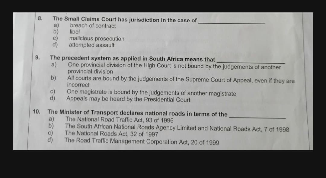 The Small Claims Court has jurisdiction in the case of
a)
b)
c)
8.
breach of contract
libel
malicious prosecution
d)
attempted assault
9.
The precedent system as applied in South Africa means that
One provincial division of the High Court is not bound by the judgements of another
a)
provincial division
b)
All courts are bound by the judgements of the Supreme Court of Appeal, even if they are
incorrect
c)
One magistrate is bound by the judgements of another magistrate
d)
Appeals may be heard by the Presidential Court
10.
The Minister of Transport declares national roads in terms of the
a)
The National Road Traffic Act, 93 of 1996
The South African National Roads Agency Limited and National Roads Act, 7 of 1998
b)
c)
The National Roads Act, 32 of 1997
d)
The Road Traffic Management Corporation Act, 20 of 1999
