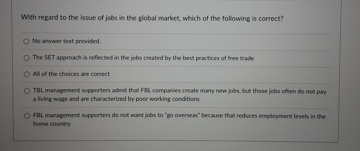 With regard to the issue of jobs in the global market, which of the following is correct?
O No answer text provided.
O The SET approach is reflected in the jobs created by the best practices of free trade
All of the choices are correct
O TBL management supporters admit that FBL companies create many new jobs, but those jobs often do not pay
a living wage and are characterized by poor working conditions
O FBL management supporters do not want jobs to "go overseas" because that reduces employment levels in the
home country