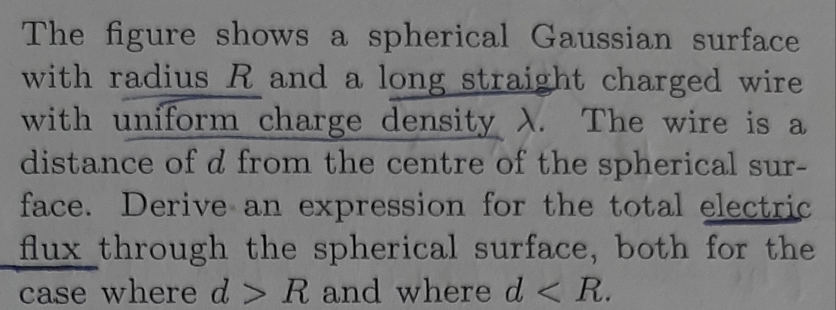 The figure shows a spherical Gaussian surface
with radius R and a long straight charged wire
with uniform charge density X. The wire is a
distance of d from the centre of the spherical sur-
face. Derive an expression for the total electric
flux through the spherical surface, both for the
case where d > R and where d < R.
