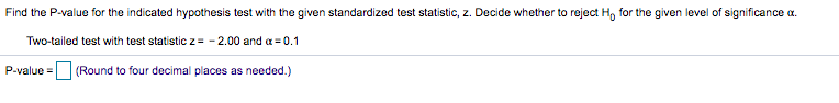 Find the P-value for the indicated hypothesis test with the given standardized test statistic, z. Decide whether to reject H, for the given level of significance a.
Two-tailed test with test statistic z= - 2.00 and a = 0.1
P-value =
(Round to four decimal places as needed.)
