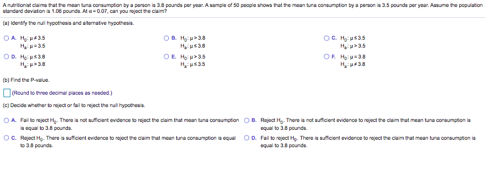 A nutritionist claims that the mean tuna consumption by a person is 3.8 pounds per year. A sample of 50 people shows that the mean tuna consumption by a person is 3.5 pounds per year. Assume the population
standard deviation is 1.06 pounds. At a = 0.07, can you reject the claim?
(a) Identify the null hypothesis and alternative hypothesis.
O A. Ho: H+3.5
O B. Hg: u>3.8
Ha: us 3.8
OC. Họ: us3.5
Ha: μ= 3.5
Hạ: u> 3.5
O D. Ho: Hs3.8
H:u>3.8
O E. Ho: H> 3.5
Ha:us3.5
OF. Ho: H= 3.8
H: u#3.8
(b) Find the P-value.
|(Round to three decimal places as needed.)
(c) Decide whether to reject or fail to reject the null hypothesis.
O A. Fail to reject Ha. There is not sufficient evidence to reject the claim that mean tuna consumption O B. Reject Ha. There is not sufficient evidence to reject the claim that mean tuna consumption is
is equal to 3.8 pounds.
equal to 3.8 pounds.
OC. Reject H. There is sufficient evidence
to 3.8 pounds.
o reject the claim that mean tuna consumption is equal
O D. Fail to reject Hn. There is sufficient evidence to reject the claim that mean tuna consumption is
equal to 3.8 pounds.
