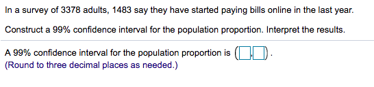 In a survey of 3378 adults, 1483 say they have started paying bills online in the last year.
Construct a 99% confidence interval for the population proportion. Interpret the results.
A 99% confidence interval for the population proportion is (OD.
(Round to three decimal places as needed.)
