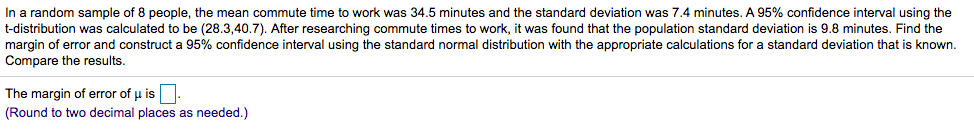 In a random sample of 8 people, the mean commute time to work was 34.5 minutes and the standard deviation was 7.4 minutes. A 95% confidence interval using the
t-distribution was calculated to be (28.3,40.7). After researching commute times to work, it was found that the population standard deviation is 9.8 minutes. Find the
margin of error and construct a 95% confidence interval using the standard normal distribution with the appropriate calculations for a standard deviation that is known.
Compare the results.
The margin of error of u is
(Round to two decimal places as needed.)
