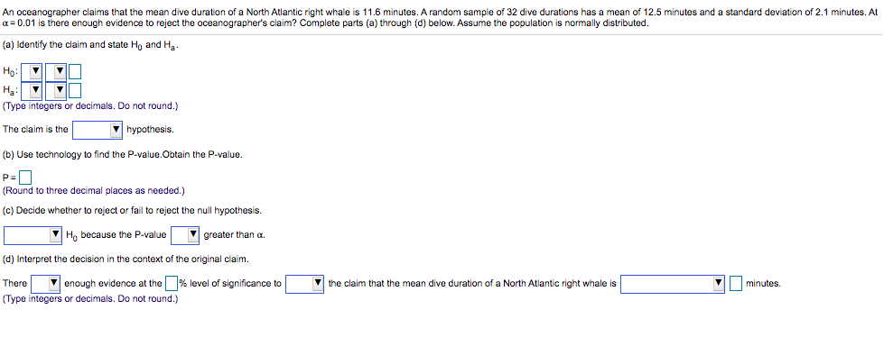 An oceanographer claims that the mean dive duration of a North Atlantic right whale is 11.6 minutes. A random sample of 32 dive durations has a mean of 12.5 minutes and a standard deviation of 2.1 minutes. At
a = 0.01 is there enough evidence to reject the oceanographer's claim? Complete parts (a) through (d) below. Assume the population is normally distributed.
(a) Identify the claim and state Ho and Ha-
Ho:
Hạ:
(Type integers or decimals. Do not round.)
The claim is the
hypothesis.
(b) Use technology to find the P-value.Obtain the P-value.
P=0
(Round to three decimal places as needed.)
(c) Decide whether to reject or fail to reject the null hypothesis.
V Ho because the P-value
V greater than a.
(d) Interpret the decision in the context of the original claim.
There
V enough evidence at the % level of significance to
the claim that the mean dive duration of a North Atlantic right whale is
minutes.
(Type integers or decimals. Do not round.)
