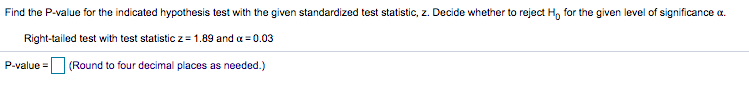 Find the P-value for the indicated hypothesis test with the given standardized test statistic, z. Decide whether to reject H, for the given level of significance a.
Right-tailed test with test statistic z = 1.89 and a = 0.03
P-value = (Round to four decimal places as needed.)
