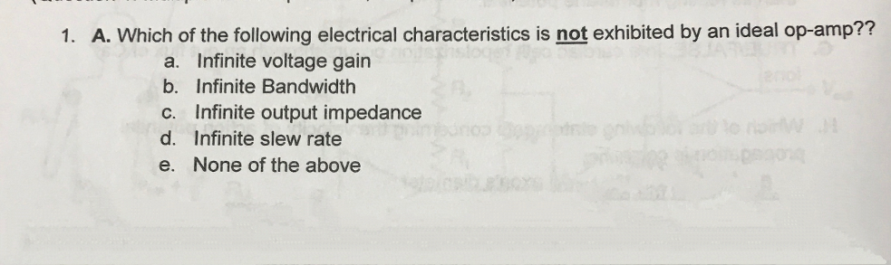 1. A. Which of the following electrical characteristics is not exhibited by an ideal op-amp??
a. Infinite voltage gain
b. Infinite Bandwidth
c. Infinite output impedance
d. Infinite slew rate
e. None of the above
