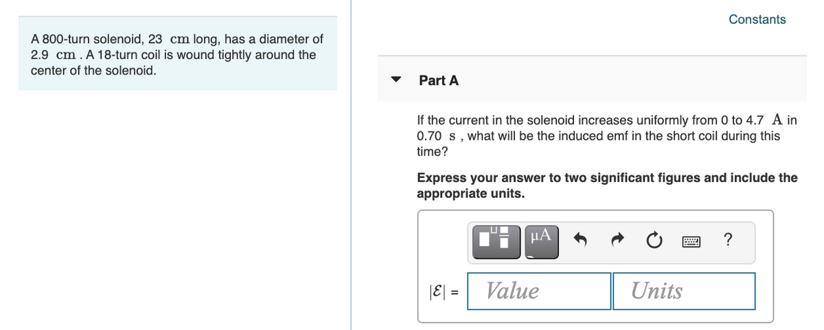Constants
A 800-turn solenoid, 23 cm long, has a diameter of
2.9 cm. A 18-turn coil is wound tightly around the
center of the solenoid.
Part A
If the current in the solenoid increases uniformly from 0 to 4.7 A in
0.70 s, what will be the induced emf in the short coil during this
time?
Express your answer to two significant figures and include the
appropriate units.
HA
?
|E| =
Value
Units
