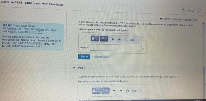 Exercise 18.55 - Enhanced - with Feedback
) 9 of 23
Bee I Constants I Eo Tatin
If the volume of blood in a normal adutis 52L what mass of HCl could be neutraiced by the butering ssystem in blood
belore the pH foll below 70 which would resut in dem?
MISSED THIS? Read Section
182 (Eages 789-799, 183 (Pags 799- 002).
Watch KCV 18 28 WES 182 183
Express your answer to twO significant figures
Blood is buffered by carbonic acid and the
bicarbonate ion Normal blood plasma is 0.024 M in
HCO, and 00012 M in H,CO, (pK tor
HCO, at body temperature is 6 1)
Submit
BeauestAnswer
* Part C
Given the volume trom Part B. what mass of NaOH cod be neutralced before the pli roso above 0.17
Express your answer to two significant figures
23
