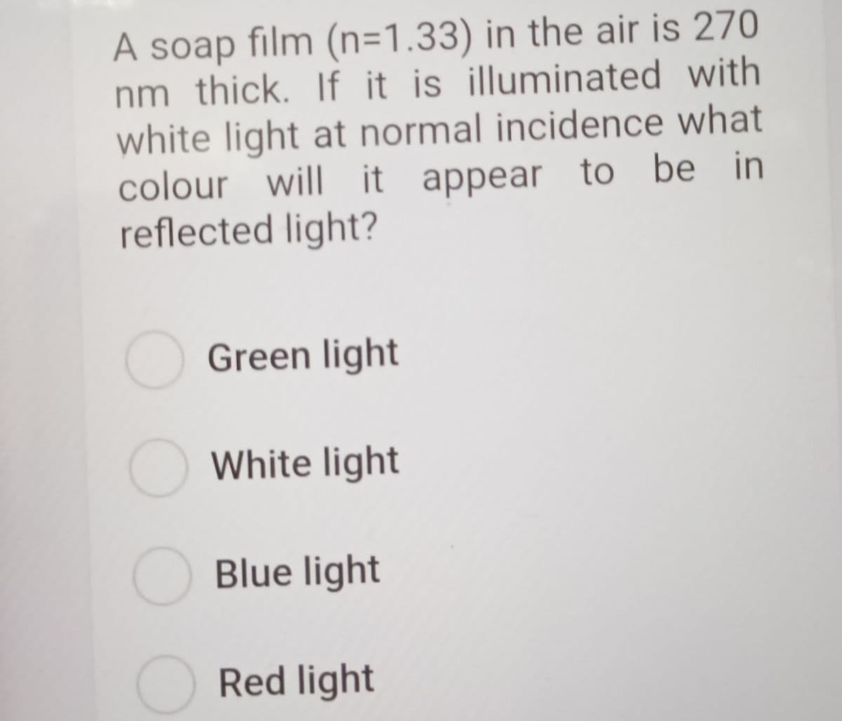 A soap film (n=1.33) in the air is 270
nm thick. If it is illuminated with
white light at normal incidence what
colour will it appear to be in
reflected light?
O Green light
O White light
O Blue light
Red light
