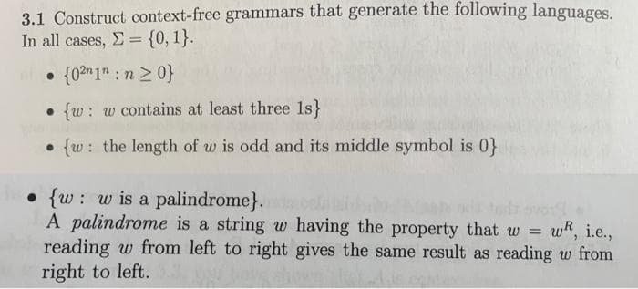 3.1 Construct context-free grammars that generate the following languages.
In all cases, E = {0, 1}.
• {0?n1" : n 2 0}
• {w: w contains at least three 1s}
• {w: the length of w is odd and its middle symbol is 0}
• {w: w is a palindrome}.
A palindrome is a string w having the property that w
reading w from left to right gives the same result as reading w from
right to left.
tod ovo
wR, i.e.,
