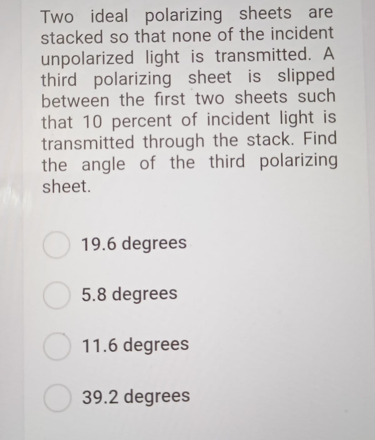 Two ideal polarizing sheets are
stacked so that none of the incident
unpolarized light is transmitted. A
third polarizing sheet is slipped
between the first two sheets such
that 10 percent of incident light is
transmitted through the stack. Find
the angle of the third polarizing
sheet.
19.6 degrees
O 5.8 degrees
O 11.6 degrees
O 39.2 degrees
