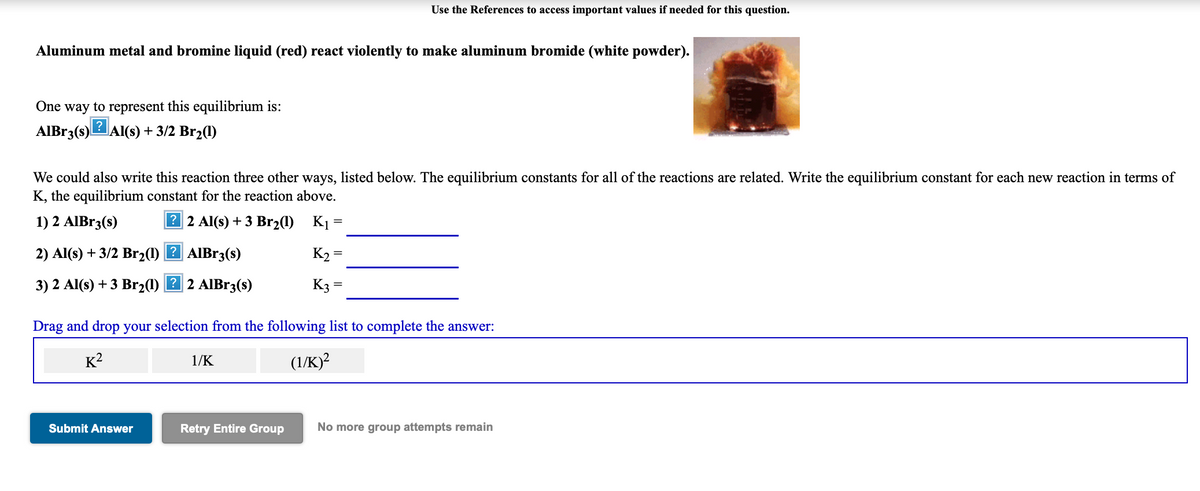 Use the References to access important values if needed for this question.
Aluminum metal and bromine liquid (red) react violently to make aluminum bromide (white powder).
One way to represent this equilibrium is:
AIBR3(s)L
Al(s) + 3/2 Br2(1)
We could also write this reaction three other ways, listed below. The equilibrium constants for all of the reactions are related. Write the equilibrium constant for each new reaction in terms of
K, the equilibrium constant for the reaction above.
1) 2 AIBr3(s)
? 2 Al(s) + 3 Br21)
K1 =
2) Al(s) + 3/2 Br21) 2 AIB13(s)
K2 =
3) 2 Al(s) +3 Br2(1) 2 2 AIB13(s)
K3 =
Drag and drop your selection from the following list to complete the answer:
K?
1/K
(1/K)?
Submit Answer
Retry Entire Group
No more group attempts remain
