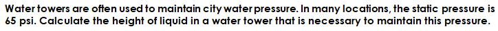 Water towers are often used to maintain city water pressure. In many locations, the static pressure is
65 psi. Calculate the height of liquid in a water tower that is necessary to maintain this pressure.
