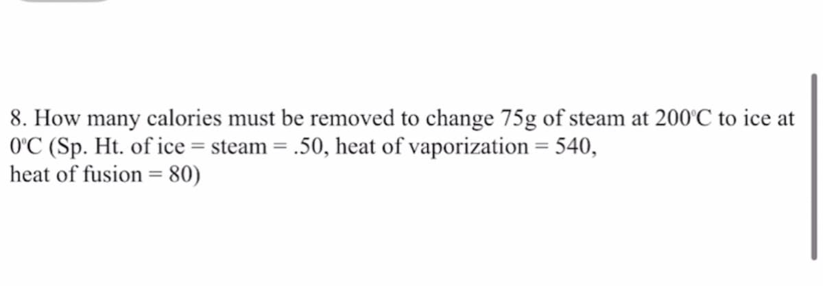 8. How many calories must be removed to change 75g of steam at 200'C to ice at
O'C (Sp. Ht. of ice = steam = .50, heat of vaporization = 540,
heat of fusion = 80)
