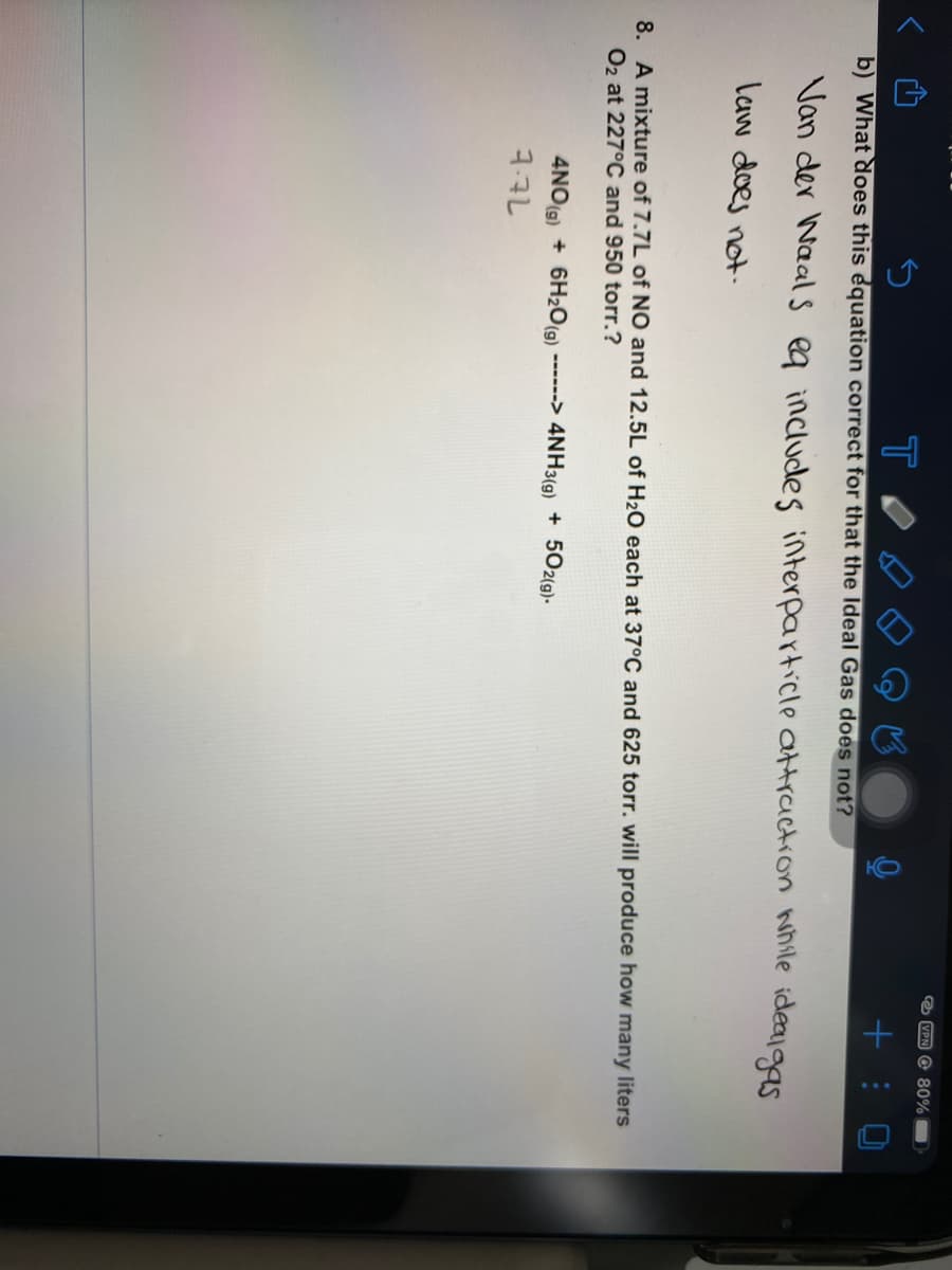 O VPN O 80%
b) What does this equation correct for that the Ideal Gas does not?
Van der Waals ea includes interparticle attraction while idealgas
law does not.
8. A mixture of 7.7L of NO and 12.5L of H2O each at 37°C and 625 torr. will produce how many liters
O2 at 227°C and 950 torr.?
------> 4NH3(g) + 502(g).
4NO(9) + 6H2O(9)
7.7L
