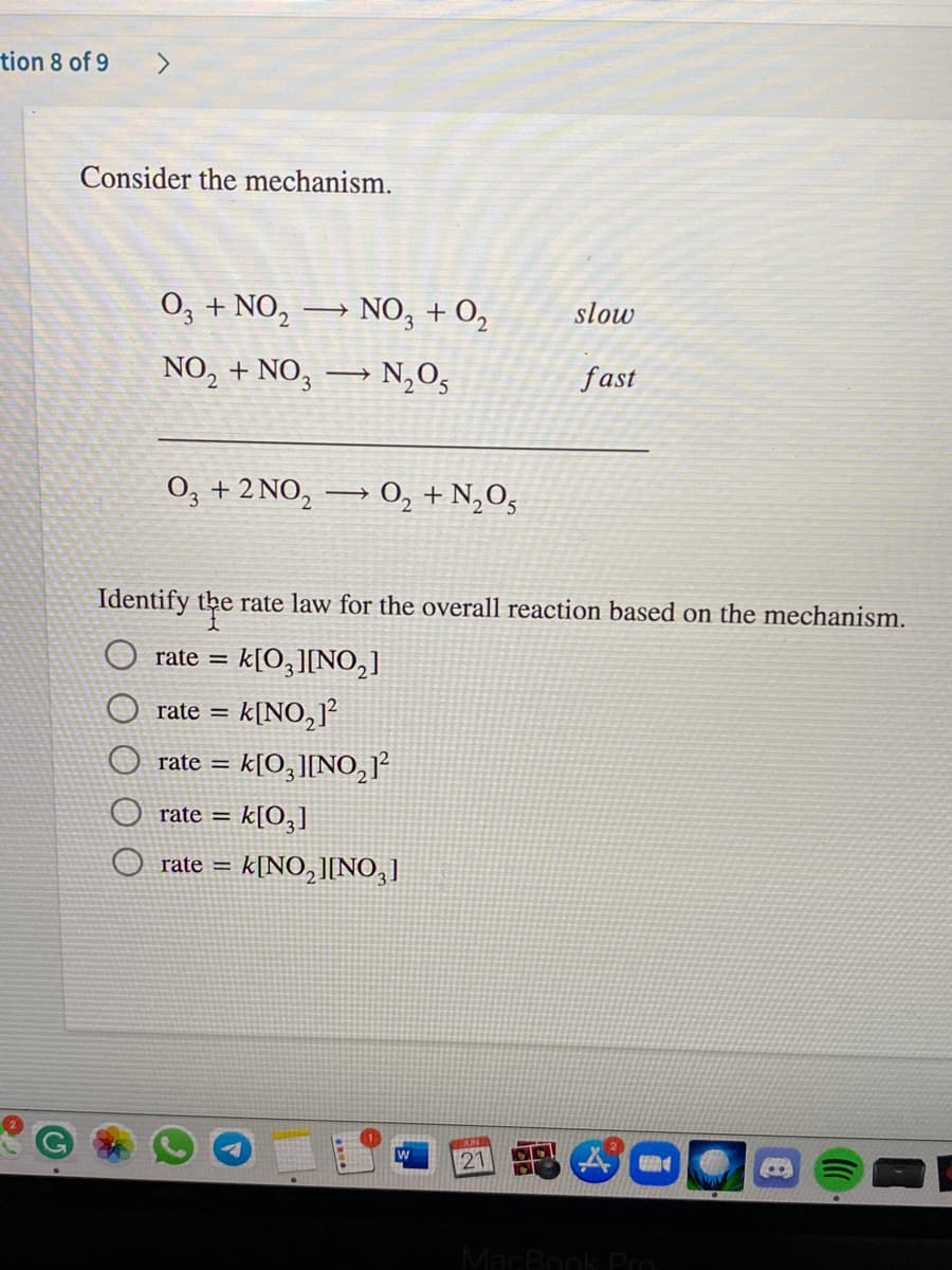 ### Understanding the Mechanism

Consider the given mechanism involving two elementary steps:

**Step 1:**
\[ \text{O}_3 + \text{NO}_2 \rightarrow \text{NO}_3 + \text{O}_2 \quad (\text{slow}) \]

**Step 2:**
\[ \text{NO}_2 + \text{NO}_3 \rightarrow \text{N}_2\text{O}_5 \quad (\text{fast}) \]

The overall reaction derived from these steps is:
\[ \text{O}_3 + 2\text{NO}_2 \rightarrow \text{O}_2 + \text{N}_2\text{O}_5 \]

### Determining the Rate Law

The rate law for the overall reaction depends on the slow (rate-determining) step. The rate of the reaction is governed by the reactants in this slow step.

In the given mechanism, the slow (rate-determining) step is:
\[ \text{O}_3 + \text{NO}_2 \rightarrow \text{NO}_3 + \text{O}_2 \]

Therefore, the rate law can be written based on this step:
\[ \text{rate} = k[\text{O}_3][\text{NO}_2] \]

From the given options, the correct rate law is:
- \(\bigcirc\) \(\text{rate} = k[\text{O}_3][\text{NO}_2]\)

### Answer Choices:

- \(\bigcirc\) \(\text{rate} = k[\text{O}_3][\text{NO}_2]\)
- \(\textstyle\bigcirc\) \(\text{rate} = k[\text{NO}_2]^2\)
- \(\text{rate} = k[\text{O}_3][\text{NO}_2]^2\)
- \(\text{rate} = k[\text{O}_3]\)
- \(\text{rate} = k[\text{NO}_2][\text{NO}_3]\)