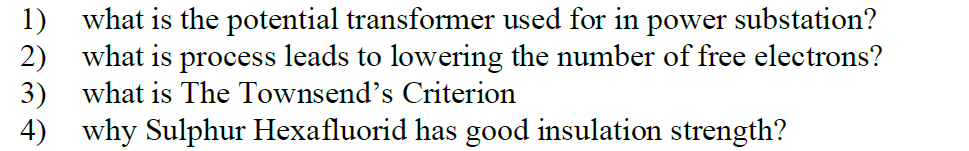 1) what is the potential transformer used for in power substation?
2) what is process leads to lowering the number of free electrons?
3) what is The Townsend's Criterion
4) why Sulphur Hexafluorid has good insulation strength?
