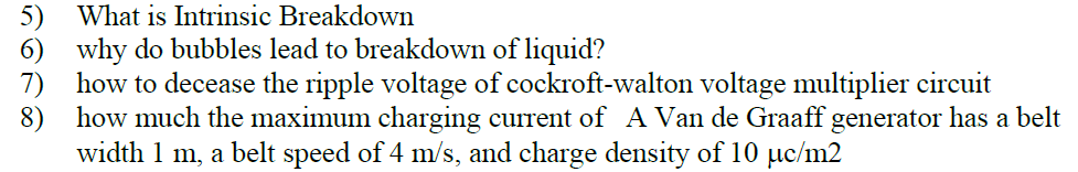 What is Intrinsic Breakdown
5)
6) why do bubbles lead to breakdown of liquid?
7) how to decease the ripple voltage of cockroft-walton voltage multiplier circuit
8) how much the maximum charging current of A Van de Graaff generator has a belt
width 1 m, a belt speed of 4 m/s, and charge density of 10 µc/m2
