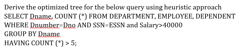 Derive the optimized tree for the below query using heuristic approach
SELECT Dname, COUNT (*) FROM DEPARTMENT, EMPLOYEE, DEPENDENT
WHERE Dnumber=Dno AND SSN=ESSN and Salary>40000
GROUP BY Dname
HAVING COUNT (*) > 5;
