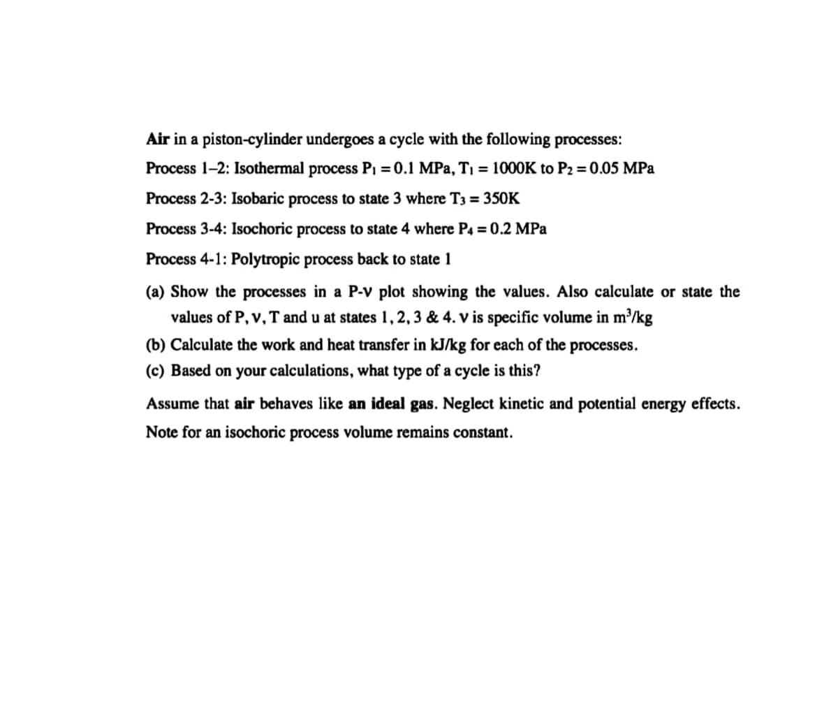 Air in a piston-cylinder undergoes a cycle with the following processes:
Process 1-2: Isothermal process PI = 0.1 MPa, T1 = 1000K to P2 = 0.05 MPa
Process 2-3: Isobaric process to state 3 where T3 = 350K
Process 3-4: Isochoric process to state 4 where P4 = 0.2 MPa
Process 4-1: Polytropic process back to state 1
(a) Show the processes in a P-v plot showing the values. Also calculate or state the
values of P, v, T and u at states 1, 2, 3 & 4. v is specific volume in m³/kg
(b) Calculate the work and heat transfer in kJ/kg for each of the processes.
(c) Based on your calculations, what type of a cycle is this?
Assume that air behaves like an ideal gas. Neglect kinetic and potential energy effects.
Note for an isochoric process volume remains constant.
